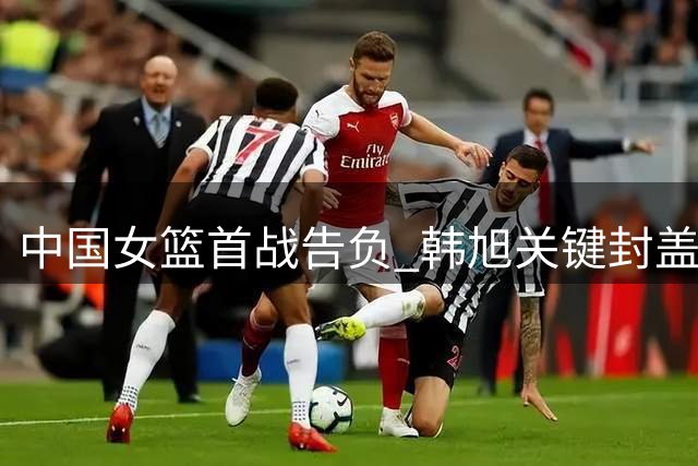 中国女篮首战告负 韩旭关键封盖技惊四座