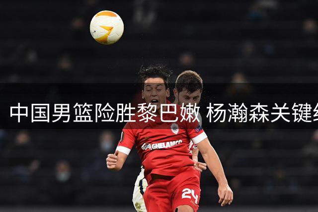 中国男篮险胜黎巴嫩 杨瀚森关键绝杀获盛赞