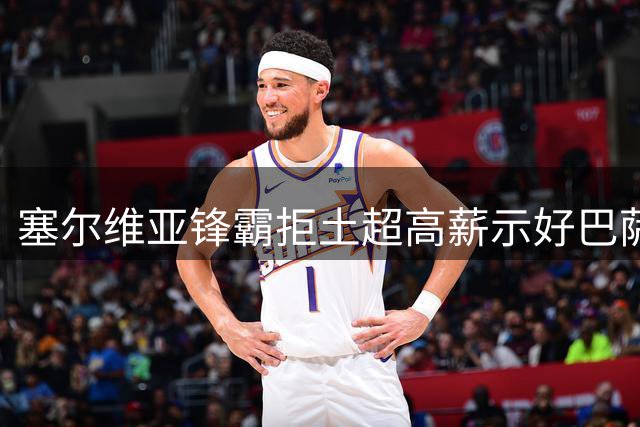 塞尔维亚锋霸拒土超高薪示好巴萨 免签博弈暗藏玄机