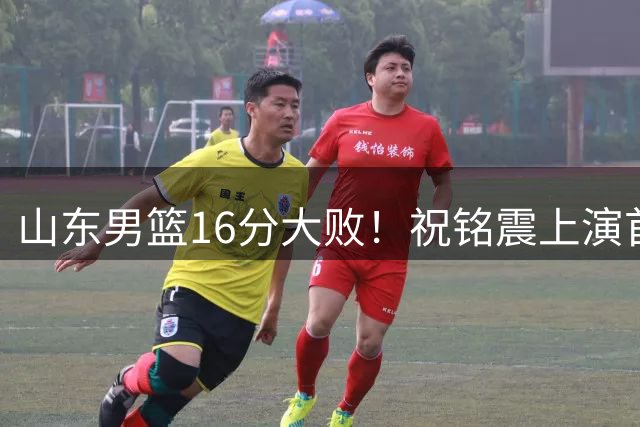 山东男篮16分大败！祝铭震上演首秀，杨文学表现不佳