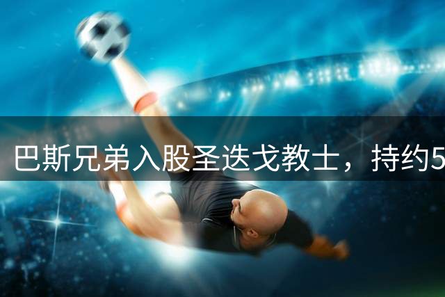 巴斯兄弟入股圣迭戈教士，持约5%股份并加入顾问委员会