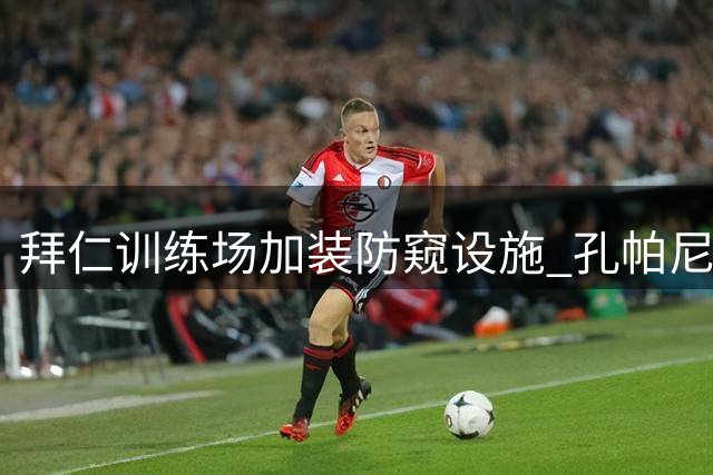 拜仁训练场加装防窥设施 孔帕尼强化战术保密措施