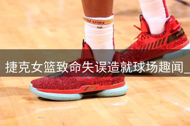 捷克女篮致命失误造就球场趣闻 宫鲁鸣意外参与防守