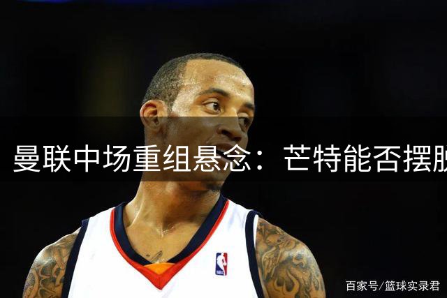 曼联中场重组悬念：芒特能否摆脱伤病阴影？