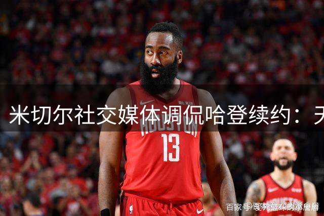 米切尔社交媒体调侃哈登续约：天价合同引关注