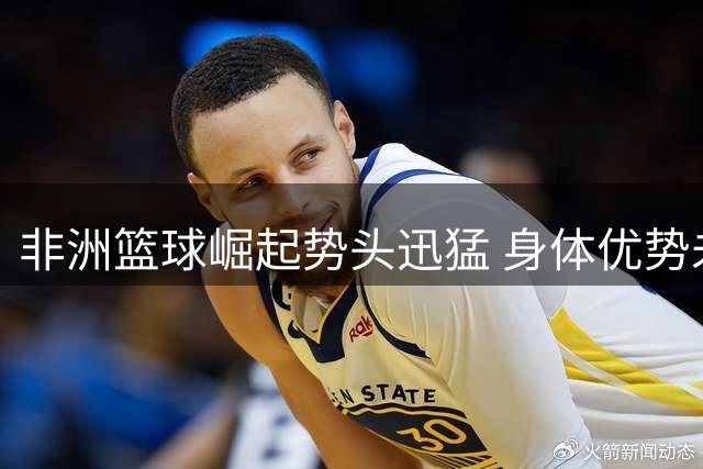 非洲篮球崛起势头迅猛 身体优势未来可期