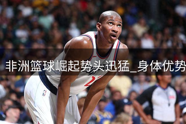 非洲篮球崛起势头迅猛 身体优势未来可期