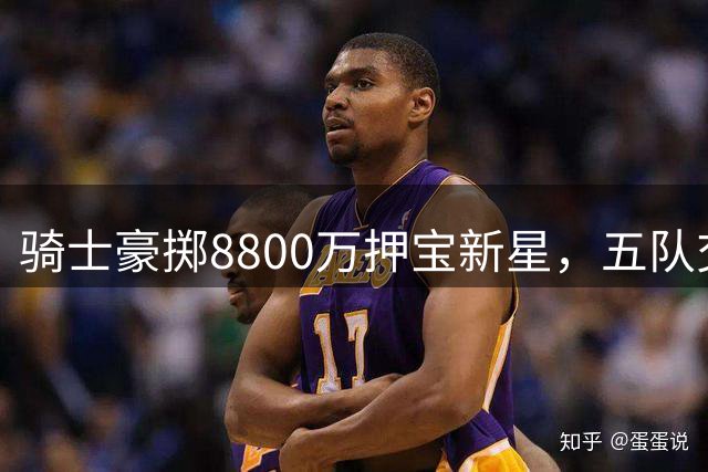 骑士豪掷8800万押宝新星，五队交易搅动东部格局